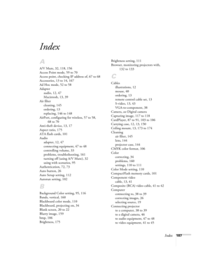 Page 187Index187
Index
A
A/V Mute, 32, 118, 156
Access Point mode, 59 to 70
Access point, checking IP address of, 67 to 68
Accessories, 13 to 14, 167
Ad Hoc mode, 52 to 58
Adapter
audio, 12, 47
Macintosh, 13, 39
Air filter
cleaning, 145
ordering, 13
replacing, 146 to 148
AirPort, configuring for wireless, 57 to 58, 
68 to 70
Anti-theft device, 13, 17
Aspect ratio, 175
ATA flash cards, 101
Audio
adapter, 12, 47
connecting equipment, 47 to 48
controlling volume, 33
problems, troubleshooting, 161
turning off (using...