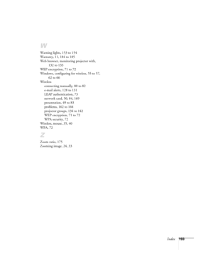 Page 193Index193
W
Warning lights, 153 to 154
Warranty, 11, 184 to 185
Web browser, monitoring projector with, 
132 to 133
WEP encryption, 71 to 72
Windows, configuring for wireless, 55 to 57, 
62 to 66
Wireless
connecting manually, 80 to 82
e-mail alerts, 128 to 131
LEAP authentication, 73
network card, 50, 84, 169
presentation, 49 to 83
problems, 162 to 164
projector groups, 134 to 142
WEP encryption, 71 to 72
WPA security, 72
Wireless, mouse, 35, 40
WPA, 72
Z
Zoom ratio, 175
Zooming image, 24, 33
Canada Users...