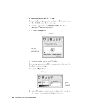 Page 2222Displaying and Adjusting the Image
If you’re using OS 8.6 to OS 9.x:
You may need to set up your system to display on the projector screen 
as well as the LCD screen. Follow these steps:
1. From the Apple menu, select 
Control Panels, then click 
Monitors or Monitors and Sound.
2. Click the Arrange icon.
3. Drag one monitor icon on top of the other. 
If the Arrange option isn’t available, you may need to select one of the 
Simulscan resolution settings:
1. Click the 
Monitor icon. 
2. Select a...