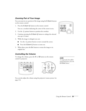 Page 33Using the Remote Control33
Zooming Part of Your Image 
You can zoom in on a portion of the image using the E-Zoom buttons 
on the remote control. 
1. Press the 
E-Zoom  button on the remote control. 
You see a crosshair indicating the center of the zoom-in area.
2. Use the  pointer button to position the crosshair.
3. Continue pressing the 
E-Zoom button to enlarge the selected 
area up to 4 times.
4. While the image is enlarged, you can:
■Use the  pointer button to move around the screen.
■Press the...