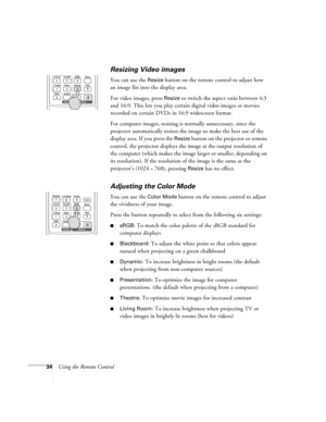 Page 3434Using the Remote Control
Resizing Video images
You can use the Resize button on the remote control to adjust how 
an image fits into the display area. 
For video images, press 
Resize to switch the aspect ratio between 4:3 
and 16:9. This lets you play certain digital video images or movies 
recorded on certain DVDs in 16:9 widescreen format. 
For computer images, resizing is normally unnecessary, since the 
projector automatically resizes the image to make the best use of the 
display area. If you...