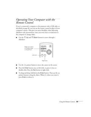 Page 35Using the Remote Control35
Operating Your Computer with the 
Remote Control 
If you’ve connected a computer to the projector with a USB cable, as 
described on page 40, you can use the remote control in place of your 
computer’s mouse. This gives you more flexibility when delivering 
slideshow-style presentations, since you won’t have to stand next to 
the computer to change slides. 
■Use the  Up and  Down buttons to move through a 
slideshow. 
■Use the  pointer button to move the cursor on the screen....