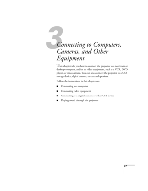 Page 3737
1
Connecting to Computers, 
Cameras, and Other 
Equipment
This chapter tells you how to connect the projector to a notebook or 
desktop computer, and/or to video equipment, such as a VCR, DVD 
player, or video camera. You can also connect the projector to a USB 
storage device, digital camera, or external speakers.
Follow the instructions in this chapter on:
■Connecting to a computer
■Connecting video equipment
■Connecting to a digital camera or other USB device
■Playing sound through the projector...