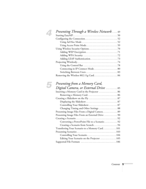 Page 5Contents5
4
Presenting Through a Wireless Network . . . . 49
Starting EasyMP . . . . . . . . . . . . . . . . . . . . . . . . . . . . . . . . . . 50
Configuring the Connection. . . . . . . . . . . . . . . . . . . . . . . . . 52
Using Ad Hoc Mode  . . . . . . . . . . . . . . . . . . . . . . . . . . . 52
Using Access Point Mode . . . . . . . . . . . . . . . . . . . . . . . . 59
Using Wireless Security Options. . . . . . . . . . . . . . . . . . . . . . 70
Adding WEP Encryption . . . . . . . . . . . . . . . ....