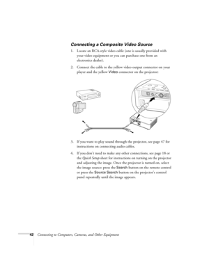 Page 4242Connecting to Computers, Cameras, and Other Equipment
Connecting a Composite Video Source
1. Locate an RCA-style video cable (one is usually provided with 
your video equipment or you can purchase one from an 
electronics dealer).
2. Connect the cable to the yellow video output connector on your 
player and the yellow 
Video connector on the projector:
3. If you want to play sound through the projector, see page 47 for 
instructions on connecting audio cables.
4. If you don’t need to make any other...