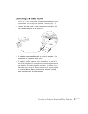 Page 43Connecting to Computers, Cameras, and Other Equipment43
Connecting an S-Video Source 
1. Locate an S-Video cable (one is usually provided with your video 
equipment or you can purchase one from Epson; see page 12). 
2. Connect the cable to the S-Video connector on your player and 
the 
S-Video connector on the projector:
3. If you want to play sound through the projector, see page 47 for 
instructions on connecting audio cables.
4. If you don’t need to make any other connections, see page 18 or 
the...