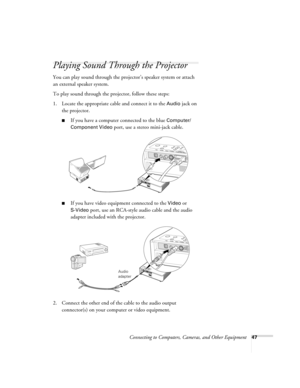 Page 47Connecting to Computers, Cameras, and Other Equipment47
Playing Sound Through the Projector
You can play sound through the projector’s speaker system or attach 
an external speaker system. 
To play sound through the projector, follow these steps:
1. Locate the appropriate cable and connect it to the 
Audio jack on 
the projector.
■If you have a computer connected to the blue Computer/
Component Video 
port, use a stereo mini-jack cable.
■If you have video equipment connected to the Video or 
S-Video...