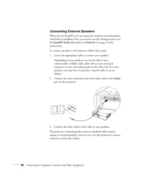 Page 4848Connecting to Computers, Cameras, and Other Equipment
Connecting External Speakers
When you use EasyMP, you can output the sound to external speakers 
with built-in amplifiers. First, you need to use the Settings menu to set 
the 
EasyMP Audio Out option to External. See page 114 for 
instructions. 
To connect speakers to the projector, follow these steps: 
1. Locate the appropriate cable to connect your speakers. 
Depending on your speakers you may be able to use a 
commercially available audio cable...