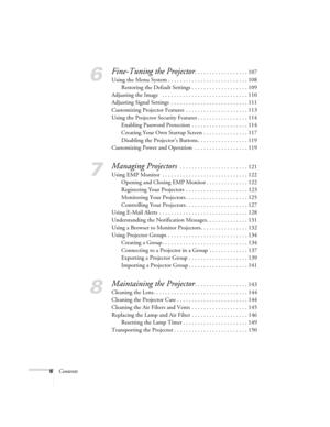 Page 66Contents
6
Fine-Tuning the Projector. . . . . . . . . . . . . . . . . . 107
Using the Menu System . . . . . . . . . . . . . . . . . . . . . . . . . . . 108
Restoring the Default Settings . . . . . . . . . . . . . . . . . . . 109
Adjusting the Image   . . . . . . . . . . . . . . . . . . . . . . . . . . . . . 110
Adjusting Signal Settings  . . . . . . . . . . . . . . . . . . . . . . . . . . 111
Customizing Projector Features  . . . . . . . . . . . . . . . . . . . . . 113
Using the Projector Security...