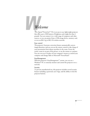 Page 99
-
Welcome
The Epson® PowerLite® 745c is an easy-to-use, lightweight projector 
that offers up to 2500 lumens of brightness and weighs less than 4 
pounds. You can connect it to a wide range of computers and video 
sources, or you can project from a USB storage device, memory card, 
or over an 802.11g or 802.11b wireless network.
Easy control
The projector’s keystone correction feature automatically corrects 
image distortion, and you can use the remote control to take charge of 
your presentation from...