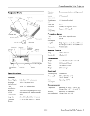 Page 1Epson PowerLite 745c Projector
8/04 Epson PowerLite 745c Projector - 1
Projector Parts
Specifications
General
Type of display Poly-silicon TFT active matrix
Resolution 1024 
× 768 pixels (XGA)
(native format)
Color  24-bit, 16.8 million colors
reproduction
Brightness  2500 lumens (High Brightness mode)
(ANSI) 2000 lumens (Low Brightness mode)
Contrast ratio 400:1
Image size 30 to 300 inches (0.8 to 7.6 meters)
Projection  3.2 to 39.7 feet (1.0 to 12.1 meters)
distanceProjection  Front, rear, upside-down...