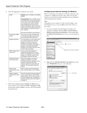 Page 12Epson PowerLite 745c Projector
12 - Epson PowerLite 745c Projector 8/04 6. Select the appropriate settings for your mode:
7. When done making settings, highlight the 
OK button at 
the top of the screen. Then press 
Enter. Highlight the OK 
button again and press 
Enter to return to the main EasyMP 
Network Screen.
Configuring the Network Settings for Windows
Before connecting to the projector wirelessly, make sure your 
computer is configured correctly. Also, make sure that the 
Internet Connection...