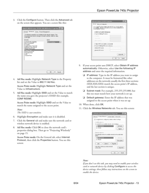 Page 13Epson PowerLite 745c Projector
8/04 Epson PowerLite 745c Projector - 13 3. Click the 
Configure button. Then click the Advanced tab 
on the screen that appears. You see a screen like this:
4.Ad Hoc mode: Highlight 
Network Type in the Property 
list and set the Value to 
802.11 Ad Hoc.
Access Point mode: Highlight 
Network Type and set the 
Value to 
Infrastructure.
5.Ad Hoc mode: Highlight 
SSID and set the Value to match 
the name you gave the projector’s ESSID (for example, 
CONF ROOM). 
Access Point...