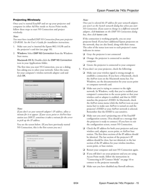 Page 15Epson PowerLite 745c Projector
8/04 Epson PowerLite 745c Projector - 15 Projecting Wirelessly
Once you’ve started EasyMP and set up your projector and 
computer in either Ad Hoc mode or Access Point mode, 
follow these steps to start NS Connection and project 
wirelessly.
Note: 
You must have installed EMP NS Connection from your projector 
CD-ROM. See the User’s Guide for installation instructions.
1. Make sure you’ve inserted the Epson 802.11G/B card in 
the projector’s card slot (see page 10)....