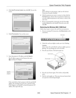 Page 17Epson PowerLite 745c Projector
8/04 Epson PowerLite 745c Projector - 17 3. Click 
Use IP connect mode, then click OK. You see this 
screen:
4. Click 
IP connection. You see this screen:
5. Enter the projector’s IP address and click 
Search.
The IP address appears in the Projector list and a 
searching icon displays.
If the search fails to find a projector with the specified IP 
address, the searching icon turns into a question mark. 
If this happens, run EasyMP to check the projector’s IP 
address, then...