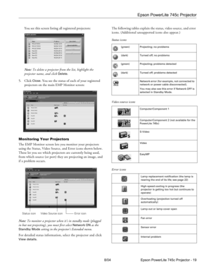 Page 19Epson PowerLite 745c Projector
8/04 Epson PowerLite 745c Projector - 19 You see this screen listing all registered projectors:
Note: To delete a projector from the list, highlight the 
projector name, and click 
Delete.
5. Click 
Close. You see the status of each of your registered 
projectors on the main EMP Monitor screen:
Monitoring Your Projectors
The EMP Monitor screen lets you monitor your projectors 
using the Status, Video Source, and Error icons shown below. 
These let you see which projectors...