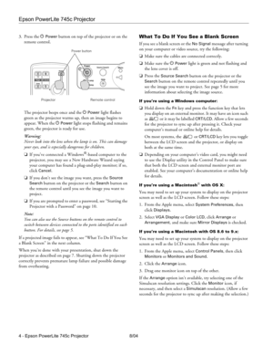 Page 4Epson PowerLite 745c Projector
4 - Epson PowerLite 745c Projector 8/04 3. Press the P 
Power button on top of the projector or on the 
remote control. 
The projector beeps once and the P 
Power light flashes 
green as the projector warms up, then an image begins to 
appear. When the P 
Power light stops flashing and remains 
green, the projector is ready for use. 
Warning:
Never look into the lens when the lamp is on. This can damage 
your eyes, and is especially dangerous for children.
❏If you’ve...