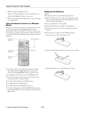 Page 8Epson PowerLite 745c Projector
8 - Epson PowerLite 745c Projector 8/04 4. While the image is enlarged, you can:
❏Use the  pointer button to move around the screen.
❏Press the 
E-Zoombutton to zoom out. 
5. When you’re done, press the 
Esc button to return the image 
to its original size.
Using the Remote Control as a Wireless 
Mouse
When you use the remote control as a wireless mouse, you can 
control your computer or click through slideshow-style 
presentations (such as PowerPoint
®) from up to 20 feet...