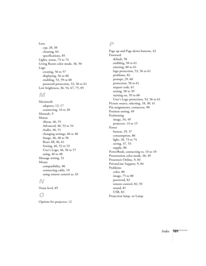Page 101Index101 Lens
cap, 28, 38
cleaning, 64
specifications, 85
Lights, status, 73 to 74
Living Room color mode, 36, 50
Logo
creating, 56 to 57
displaying, 56 to 60
enabling, 53, 59 to 60
password protection, 53, 56 to 61
Low brightness, 36, 54, 67, 75, 85
M
Macintosh
adapters, 12, 17
connecting, 16 to 20
Manuals, 9
Menus
About, 46, 55
Advanced, 46, 53 to 54
Audio, 46, 51
changing settings, 46 to 48
Image, 46, 48 to 50
Reset All, 46, 61
Setting, 46, 52 to 53
User’s Logo, 46, 56 to 57
using, 46 to 48
Message...