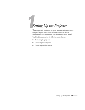 Page 13Setting Up the Projector13
1
Setting Up the Projector
This chapter tells you how to set up the projector and connect it to a 
computer or video source. You can connect up to two devices 
simultaneously: two computers or two video sources or one of each. 
You’ll find instructions for the following in this chapter:
■Positioning the projector
■Connecting to a computer
■Connecting to video sources 