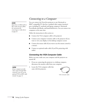 Page 1616Setting Up the Projector
Connecting to a Computer
You can connect the PowerLite projector to any Macintosh or 
IBM
®-compatible PC that has a standard video output (monitor) 
port, including PC notebook and laptop computers, Macintosh 
PowerBooks and iBooks, and hand-held devices. You can connect two 
computers at the same time. 
Follow the instructions in this section to:
■Connect the VGA computer cable to the projector 
■Connect your computer’s monitor cable to the projector (if you 
want to view...