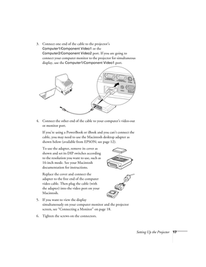 Page 17Setting Up the Projector17
3. Connect one end of the cable to the projector’s 
Computer1/Component Video1 or the 
Computer2/Component Video2 port. If you are going to 
connect your computer monitor to the projector for simultaneous 
display, use the 
Computer1/Component Video1 port. 
4. Connect the other end of the cable to your computer’s video-out 
or monitor port. 
If you’re using a PowerBook or iBook and you can’t connect the 
cable, you may need to use the Macintosh desktop adapter as 
shown below...