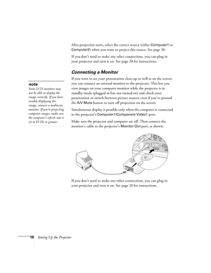 Page 1818Setting Up the ProjectorAfter projection starts, select the correct source (either 
Computer1 or 
Computer2) when you want to project this source. See page 30.
If you don’t need to make any other connections, you can plug in 
your projector and turn it on. See page 28 for instructions.
 
Connecting a Monitor
If you want to see your presentation close-up as well as on the screen, 
you can connect an external monitor to the projector. This lets you 
view images on your computer monitor while the...