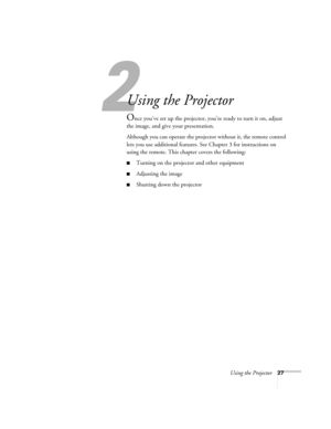 Page 27Using the Projector27
1
Using the Projector
Once you’ve set up the projector, you’re ready to turn it on, adjust 
the image, and give your presentation. 
Although you can operate the projector without it, the remote control 
lets you use additional features. See Chapter 3 for instructions on 
using the remote. This chapter covers the following:
■Turning on the projector and other equipment
■Adjusting the image
■Shutting down the projector 