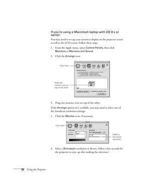 Page 3232Using the Projector
If you’re using a Macintosh laptop with OS 9.x or 
earlier:
You may need to set up your system to display on the projector screen 
as well as the LCD screen. Follow these steps:
1. From the Apple menu, select 
Control Panels, then click 
Monitors or Monitors and Sound.
2. Click the Arrange icon.
3. Drag one monitor icon on top of the other. 
If the 
Arrange option isn’t available, you may need to select one of 
the Simulscan resolution settings:
1. Click the 
Monitor icon, if...