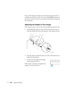 Page 3434Using the ProjectorYou can also change the image size by moving the projector closer to 
or farther away from the screen. You can use the 
E-Zoom buttons on 
the remote control to zoom in on a portion of the image. See page 42 
for instructions. 
Adjusting the Height of Your Image
If the image is too low, you can raise it by extending the projector’s feet. 
1. Stand behind the projector. Press the blue foot release levers on 
each side and lift the front of the projector. This unlocks the feet.
2. Once...