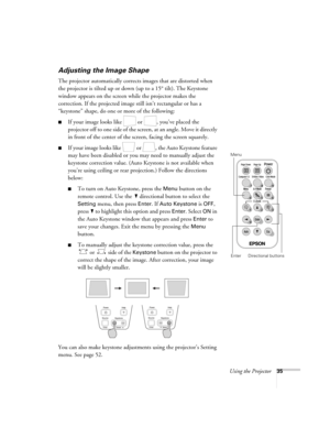 Page 35Using the Projector35
Adjusting the Image Shape
The projector automatically corrects images that are distorted when 
the projector is tilted up or down (up to a 15° tilt). The Keystone 
window appears on the screen while the projector makes the 
correction. If the projected image still isn’t rectangular or has a 
“keystone” shape, do one or more of the following:
■If your image looks like   or  , you’ve placed the 
projector off to one side of the screen, at an angle. Move it directly 
in front of the...