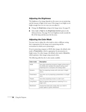 Page 3636Using the Projector
Adjusting the Brightness
The brightness of an image depends on the source you are projecting 
and the amount of light in the room. If the image is too bright or not 
bright enough, here are two ways you can adjust it:
■Change the Brightness setting in the Image menu. See page 49.
■Select Low or High for the Brightness Control option in the 
Advanced menu. (See page 54.) Low brightness mode extends the 
life of the lamp and decreases the fan noise.
Adjusting the Color Mode
You may...
