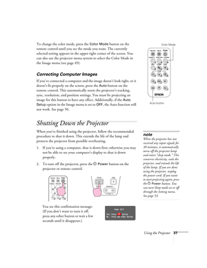 Page 37Using the Projector37
To change the color mode, press the Color Mode button on the 
remote control until you see the mode you want. The currently 
selected setting appears in the upper right corner of the screen. You 
can also use the projector menu system to select the Color Mode in 
the Image menu (see page 49).
Correcting Computer Images
If you’ve connected a computer and the image doesn’t look right, or it 
doesn’t fit properly on the screen, press the 
Auto button on the 
remote control. This...