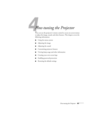 Page 45Fine-tuning the Projector45
133
Fine-tuning the Projector 
You can use the projector’s remote control to access on-screen menus 
to adjust the image, sound, and other features. This chapter covers the 
following information:
■Using the menu system
■Adjusting the image 
■Adjusting the sound 
■Customizing projector features
■Viewing lamp usage and other information
■Creating your own screen logo
■Enabling password protection
■Restoring the default settings 