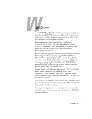 Page 7Welcome7
-
Welcome
The EPSON® PowerLite® 54c and 74c are micro-portable projectors 
that offer up to 2000 ANSI lumens of brightness. From classrooms to 
auditoriums, your full-color presentations and videos will be bright 
and visible even in ordinary indoor lighting. 
Images are displayed at a resolution of 800 × 600 pixels 
(PowerLite 54c) or 1024 × 768 pixels (PowerLite 74c). Three 
0.7-inch LCDs provide a 500:1 contrast ratio for incredibly vivid 
images and clear text. Support for S-Video...