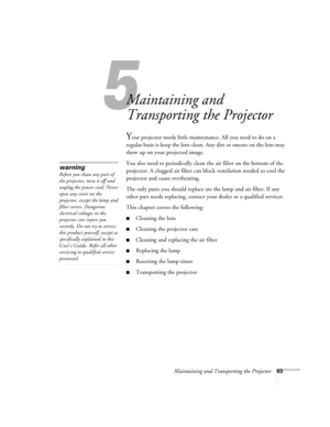 Page 63Maintaining and Transporting the Projector63
1
Maintaining and 
Transporting the Projector
Your projector needs little maintenance. All you need to do on a 
regular basis is keep the lens clean. Any dirt or smears on the lens may 
show up on your projected image. 
You also need to periodically clean the air filter on the bottom of the 
projector. A clogged air filter can block ventilation needed to cool the 
projector and cause overheating. 
The only parts you should replace are the lamp and air filter....