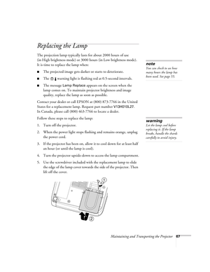 Page 67Maintaining and Transporting the Projector67
Replacing the Lamp 
The projection lamp typically lasts for about 2000 hours of use 
(in High brightness mode) or 3000 hours (in Low brightness mode). 
It is time to replace the lamp when: 
■The projected image gets darker or starts to deteriorate.
■The   warning light is flashing red at 0.5-second intervals. 
■The message Lamp Replace appears on the screen when the 
lamp comes on. To maintain projector brightness and image 
quality, replace the lamp as soon...