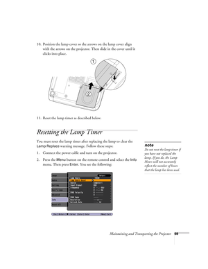 Page 69Maintaining and Transporting the Projector69
10. Position the lamp cover so the arrows on the lamp cover align 
with the arrows on the projector. Then slide in the cover until it 
clicks into place.
11. Reset the lamp timer as described below.
Resetting the Lamp Timer
You must reset the lamp timer after replacing the lamp to clear the 
Lamp Replace warning message. Follow these steps:
1. Connect the power cable and turn on the projector.
2. Press the 
Menu button on the remote control and select the Info...