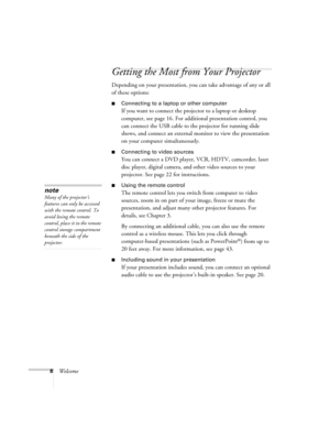 Page 88Welcome
Getting the Most from Your Projector
Depending on your presentation, you can take advantage of any or all 
of these options:
■Connecting to a laptop or other computer
If you want to connect the projector to a laptop or desktop 
computer, see page 16. For additional presentation control, you 
can connect the USB cable to the projector for running slide 
shows, and connect an external monitor to view the presentation 
on your computer simultaneously.
■Connecting to video sources
You can connect a...