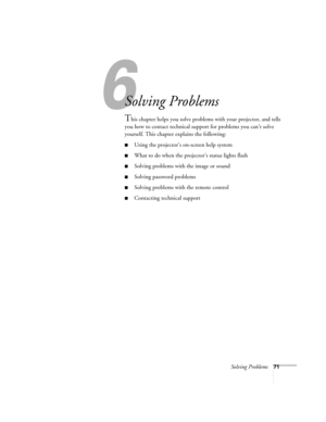 Page 71Solving Problems71
1
Solving Problems
This chapter helps you solve problems with your projector, and tells 
you how to contact technical support for problems you can’t solve 
yourself. This chapter explains the following:
■Using the projector’s on-screen help system
■What to do when the projector’s status lights flash
■Solving problems with the image or sound 
■Solving password problems
■Solving problems with the remote control
■Contacting technical support 