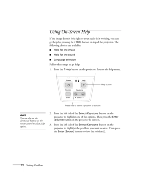 Page 7272Solving Problems
Using On-Screen Help 
If the image doesn’t look right or your audio isn’t working, you can 
get help by pressing the 
? Help button on top of the projector. The 
following choices are available:
■Help for the image
■Help for the sound
■Language selection
Follow these steps to get help:
1. Press the 
? Help button on the projector. You see the help menu.
2. Press the left side of the 
Select (Keystone) button on the 
projector to highlight one of the options. Then press the 
Enter 
(...