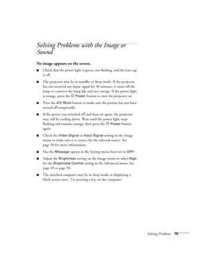 Page 75Solving Problems75
Solving Problems with the Image or 
Sound
No image appears on the screen.
■Check that the power light is green, not flashing, and the lens cap 
is off. 
■The projector may be in standby or sleep mode. If the projector 
has not received any input signal for 30 minutes, it turns off the 
lamp to conserve the lamp life and save energy. If the power light 
is orange, press the P 
Power button to turn the projector on.
■Press the A/V Mute button to make sure the picture has not been 
turned...