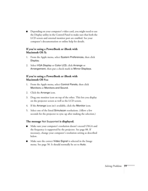 Page 77Solving Problems77
■Depending on your computer’s video card, you might need to use 
the Display utility in the Control Panel to make sure that both the 
LCD screen and external monitor port are enabled. See your 
computer’s documentation or online help for details.
If you’re using a PowerBook or iBook with 
Macintosh OS X:
1. From the Apple menu, select System Preferences, then click 
Display.
2. Select 
VGA Display or Color LCD, click Arrange or 
Arrangement, then put a check mark in Mirror Displays.
If...