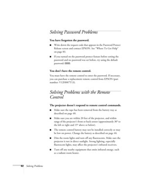 Page 8282Solving Problems
Solving Password Problems 
You have forgotten the password.
■Write down the request code that appears in the Password Protect 
Release screen and contact EPSON. See “Where To Get Help” 
on page 83.
■If you turned on the password protect feature before setting the 
password and no password was set before, try using the default 
password: 
0000.
You don’t have the remote control.
You must have the remote control to enter the password. If necessary, 
you can purchase a replacement remote...