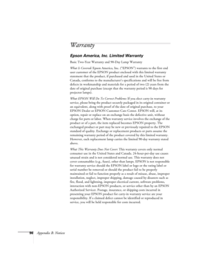 Page 9696Appendix B: Notices
Warranty
Epson America, Inc. Limited Warranty
Basic Two-Year Warranty and 90-Day Lamp Warranty
What Is Covered: Epson America, Inc. (“EPSON”) warrants to the first end 
user customer of the EPSON product enclosed with this limited warranty 
statement that the product, if purchased and used in the United States or 
Canada, conforms to the manufacturer’s specifications and will be free from 
defects in workmanship and materials for a period of two (2) years from the 
date of original...