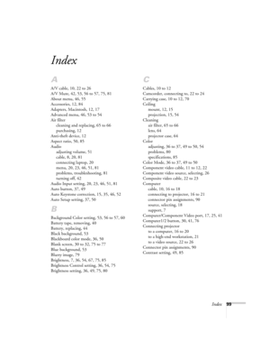 Page 99Index99
Index
A
A/V cable, 10, 22 to 26
A/V Mute, 42, 53, 56 to 57, 75, 81
About menu, 46, 55
Accessories, 12, 84
Adapters, Macintosh, 12, 17
Advanced menu, 46, 53 to 54
Air filter
cleaning and replacing, 65 to 66
purchasing, 12
Anti-theft device, 12
Aspect ratio, 50, 85
Audio
adjusting volume, 51
cable, 8, 20, 81
connecting laptop, 20
menu, 20, 23, 46, 51, 81
problems, troubleshooting, 81
turning off, 42
Audio Input setting, 20, 23, 46, 51, 81
Auto button, 37, 49
Auto Keystone correction, 15, 35, 46,...