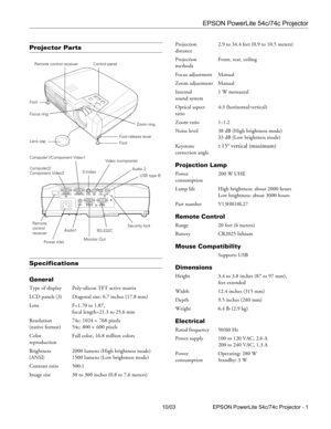 Page 1EPSON PowerLite 54c/74c Projector
10/03 EPSON PowerLite 54c/74c Projector - 1
Projector Parts
Specifications
General
Type of display Poly-silicon TFT active matrix
LCD panels (3) Diagonal size: 0.7 inches (17.8 mm)
Lens F=1.70 to 1.87, 
focal length=21.3 to 25.6 mm
Resolution 74c: 1024 
× 768 pixels 
(native format) 54c: 800 
× 600 pixels 
Color  Full color, 16.8 million colors
reproduction
Brightness  2000 lumens (High brightness mode)
(ANSI) 1500 lumens (Low brightness mode)
Contrast ratio 500:1
Image...