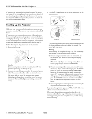 Page 4EPSON PowerLite 54c/74c Projector
4 - EPSON PowerLite 54c/74c Projector 10/03 If you place the projector level with the bottom of the screen, 
the image will be rectangular and you won’t have to adjust it. If 
you place the projector higher than the bottom of the screen, 
the image will still be rectangular, but you won’t be able to fill 
the whole screen with the image. 
Starting Up the Projector
Make sure your projector and other equipment are set up and 
connected correctly. Then turn on your...