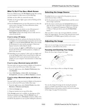 Page 5EPSON PowerLite 54c/74c Projector
10/03 EPSON PowerLite 54c/74c Projector - 5
What To Do If You See a Blank Screen
If you see a blank screen or the No Signal message after turning 
on your computer or video source, try the following:
❏Make sure the cables are connected correctly.
❏Make sure the power light is green and not flashing and the 
lens cover is off. 
❏Press the 
Source button on top of the projector to select the 
correct source. See page 5 for more information about 
selecting the image...