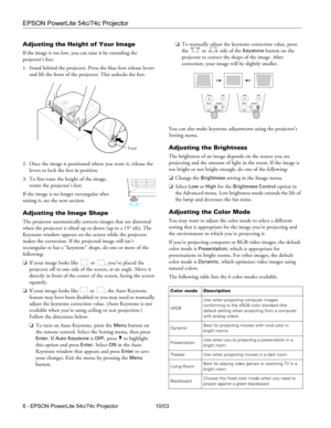 Page 6EPSON PowerLite 54c/74c Projector
6 - EPSON PowerLite 54c/74c Projector 10/03
Adjusting the Height of Your Image
If the image is too low, you can raise it by extending the 
projector’s feet.
 
1. Stand behind the projector. Press the blue foot release levers 
and lift the front of the projector. This unlocks the feet.
2. Once the image is positioned where you want it, release the 
levers to lock the feet in position.
3. To fine-tune the height of the image, 
rotate the projector’s feet.
If the image is...